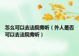 怎么可以去法院旁听（外人是否可以去法院旁听）