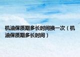 机油保质期多长时间换一次（机油保质期多长时间）
