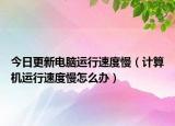 今日更新电脑运行速度慢（计算机运行速度慢怎么办）