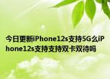 今日更新iPhone12s支持5G么iPhone12s支持支持双卡双待吗