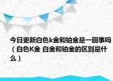 今日更新白色k金和铂金是一回事吗（白色K金 白金和铂金的区别是什么）