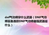 dnf气功师穿什么武器（DNF气功师装备选择DNF气功师最强武器是什么）