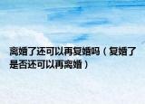 离婚了还可以再复婚吗（复婚了是否还可以再离婚）