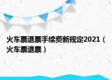 火车票退票手续费新规定2021（火车票退票）