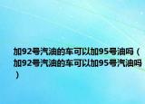 加92号汽油的车可以加95号油吗（加92号汽油的车可以加95号汽油吗）