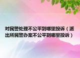 对民警处理不公平到哪里投诉（派出所民警办案不公平到哪里投诉）