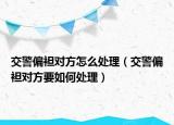 交警偏袒对方怎么处理（交警偏袒对方要如何处理）