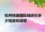 杭州铁建国际城房价多少钱谁知道呢