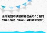 合同到期不续签有补偿金吗?（合同到期不续签了能可不可以要补偿金）