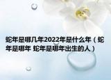 蛇年是哪几年2022年是什么年（蛇年是哪年 蛇年是哪年出生的人）