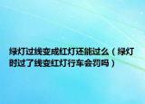 绿灯过线变成红灯还能过么（绿灯时过了线变红灯行车会罚吗）