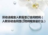 劳动法规定入职后签订合同时间（入职劳动合同签订时间规定是什么）