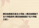 腾讯地图是否是北斗导航（腾讯地图属于北斗导航的吗 腾讯地图是属于北斗导航介绍）