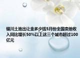 银川土地出让金多少钱5月份全国卖地收入同比增长50%以上这三个城市超过100亿元