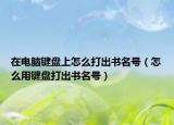 在电脑键盘上怎么打出书名号（怎么用键盘打出书名号）