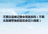 不戴头盔被记录会留案底吗（不戴头盔被警告的是否会记入档案）