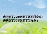 房子到了70年到期了还可以卖吗（房子到了70年到期了怎样办）