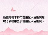 新疆乌鲁木齐市自治区人民医院招聘（新疆维吾尔自治区人民医院）