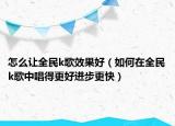 怎么让全民k歌效果好（如何在全民k歌中唱得更好进步更快）