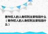 著作权人的人身权利主要包括什么（著作权人的人身权利主要包括什么）