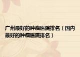 广州最好的肿瘤医院排名（国内最好的肿瘤医院排名）