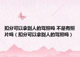 扣分可以拿别人的驾照吗 不是有照片吗（扣分可以拿别人的驾照吗）