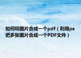 如何将图片合成一个pdf（利用ps把多张图片合成一个PDF文件）