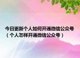 今日更新个人如何开通微信公众号（个人怎样开通微信公众号）