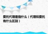 委托代理是指什么（代理和委托有什么区别）
