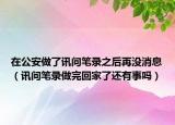 在公安做了讯问笔录之后再没消息（讯问笔录做完回家了还有事吗）