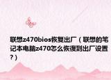 联想z470bios恢复出厂（联想的笔记本电脑z470怎么恢復到出厂设置?）