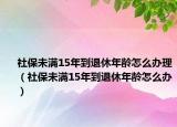 社保未满15年到退休年龄怎么办理（社保未满15年到退休年龄怎么办）