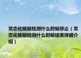 常态化核酸检测什么时候停止（常态化核酸检测什么时候结束详细介绍）