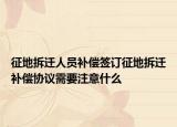 征地拆迁人员补偿签订征地拆迁补偿协议需要注意什么