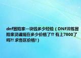 dnf冒险家一块钱多少经验（DNF淬炼冒险家灵魂现在多少价格了!? 有上7800了吗?! 求各区价格!）