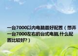 一台7000以内电脑最好配置（想弄一台7000左右的台式电脑,什么配置比较好?）
