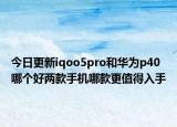 今日更新iqoo5pro和华为p40哪个好两款手机哪款更值得入手