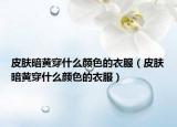 皮肤暗黄穿什么颜色的衣服（皮肤暗黄穿什么颜色的衣服）