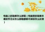 电脑上的瑞星怎么卸载（电脑里的瑞星杀毒软件无论怎么卸载都卸不掉该怎么处理）