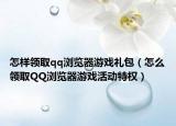 怎样领取qq浏览器游戏礼包（怎么领取QQ浏览器游戏活动特权）