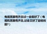 电视黑屏有声音过一会就好了（电视机黑屏有声音,过会又好了是啥问题?）
