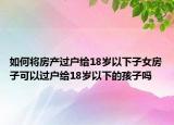 如何将房产过户给18岁以下子女房子可以过户给18岁以下的孩子吗