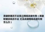 英雄联盟进不去显示网络连接失败（英雄联盟游戏进不去 无法连接网络连接失败怎么办）