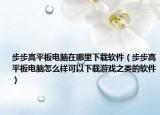 步步高平板电脑在哪里下载软件（步步高平板电脑怎么样可以下载游戏之类的软件）