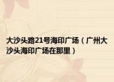 大沙头路21号海印广场（广州大沙头海印广场在那里）