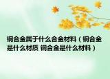 铜合金属于什么合金材料（铜合金是什么材质 铜合金是什么材料）
