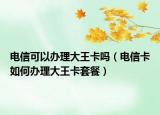 电信可以办理大王卡吗（电信卡如何办理大王卡套餐）