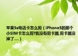 苹果5s电话卡怎么剪（iPhone5的那个小SIM卡怎么剪?我没有剪卡器,剪卡器没掉了....）