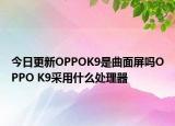 今日更新OPPOK9是曲面屏吗OPPO K9采用什么处理器