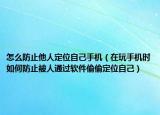 怎么防止他人定位自己手机（在玩手机时如何防止被人通过软件偷偷定位自己）